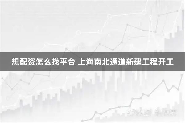 想配资怎么找平台 上海南北通道新建工程开工
