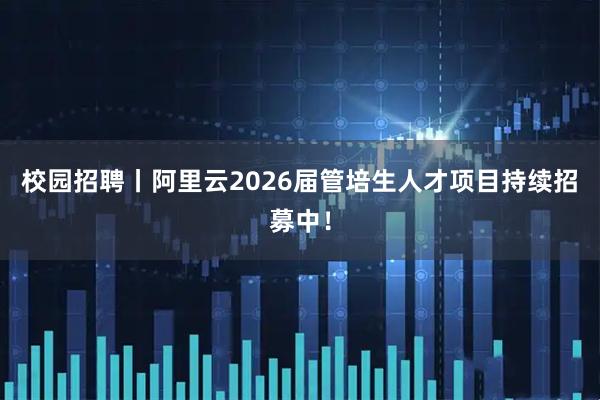 校园招聘丨阿里云2026届管培生人才项目持续招募中！