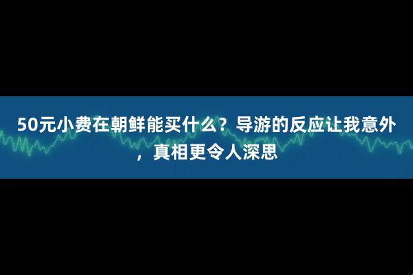 50元小费在朝鲜能买什么？导游的反应让我意外，真相更令人深思
