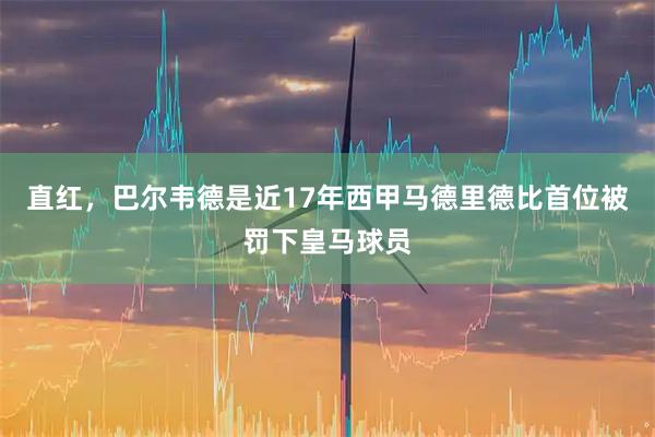 直红，巴尔韦德是近17年西甲马德里德比首位被罚下皇马球员
