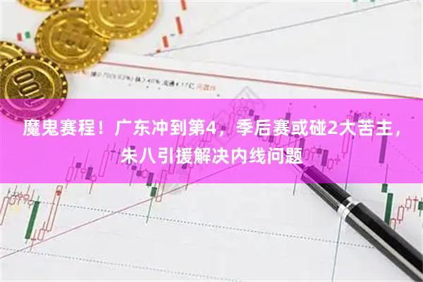魔鬼赛程!广东冲到第4,季后赛或碰2大苦主,朱八引援解决内线问题