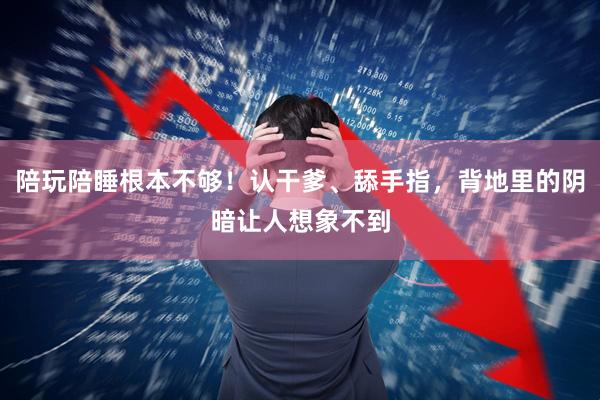 陪玩陪睡根本不够！认干爹、舔手指，背地里的阴暗让人想象不到