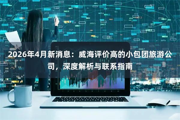 2026年4月新消息：威海评价高的小包团旅游公司，深度解析与联系指南