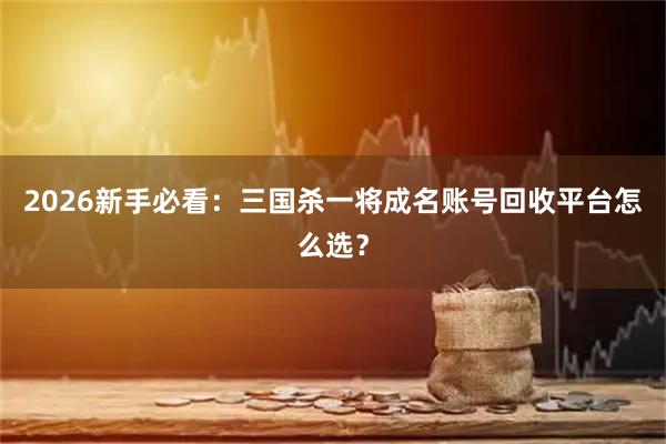 2026新手必看：三国杀一将成名账号回收平台怎么选？