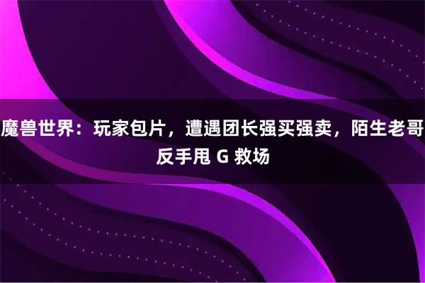 魔兽世界：玩家包片，遭遇团长强买强卖，陌生老哥反手甩 G 救场