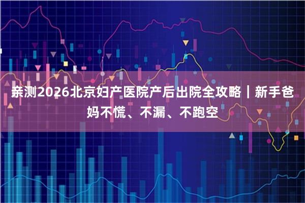 亲测2026北京妇产医院产后出院全攻略｜新手爸妈不慌、不漏、不跑空