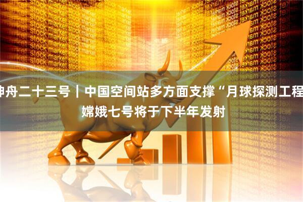神舟二十三号｜中国空间站多方面支撑“月球探测工程” 嫦娥七号将于下半年发射
