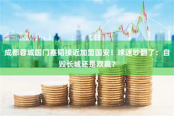 成都蓉城国门蹇韬接近加盟国安！球迷吵翻了：自毁长城还是双赢？