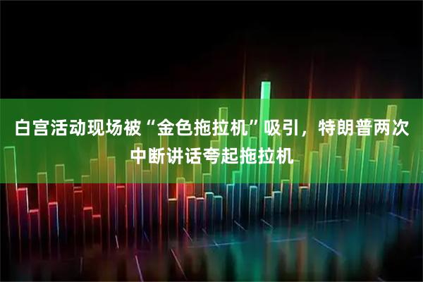 白宫活动现场被“金色拖拉机”吸引，特朗普两次中断讲话夸起拖拉机